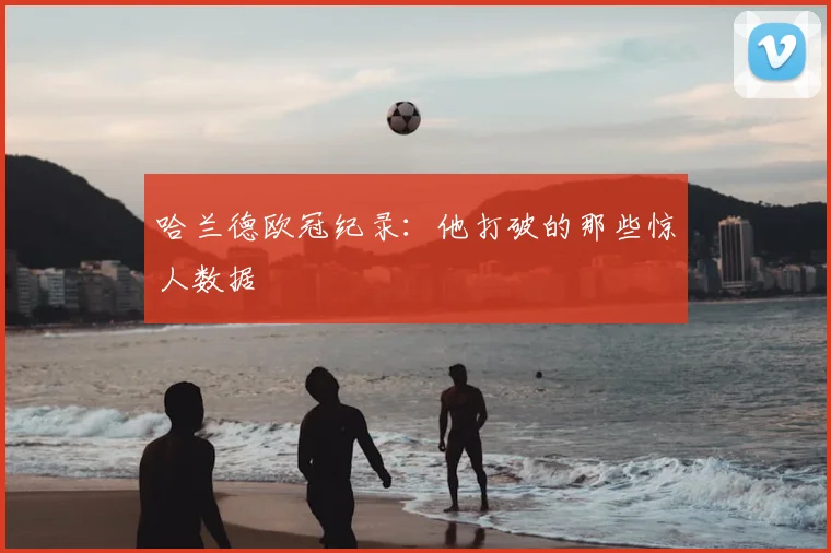 哈兰德欧冠纪录：他打破的那些惊人数据