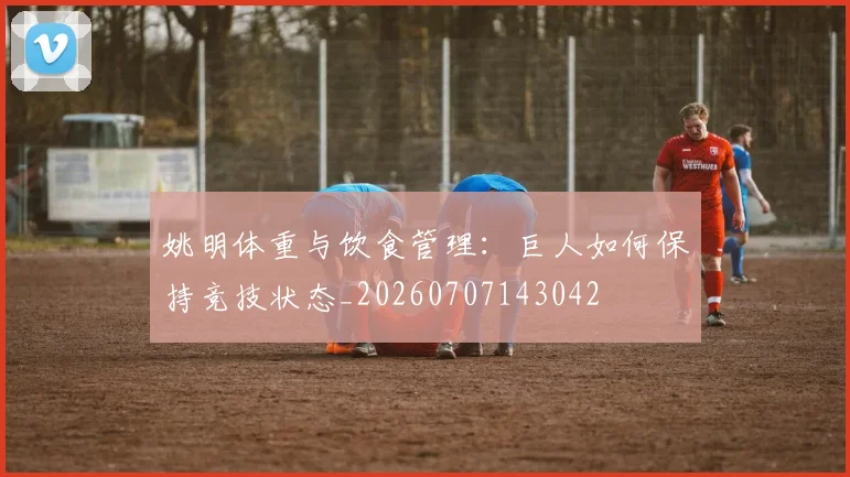 姚明体重与饮食管理：巨人如何保持竞技状态_20260707143042