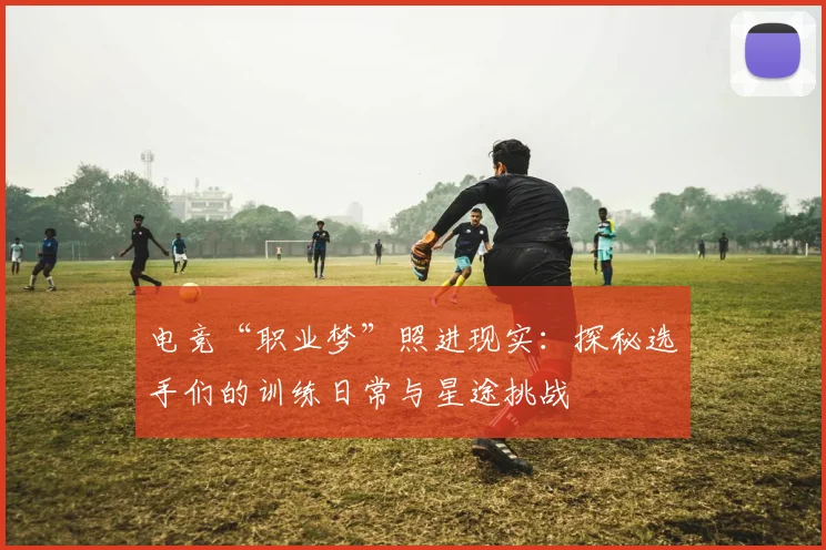 电竞“职业梦”照进现实:探秘选手们的训练日常与星途挑战