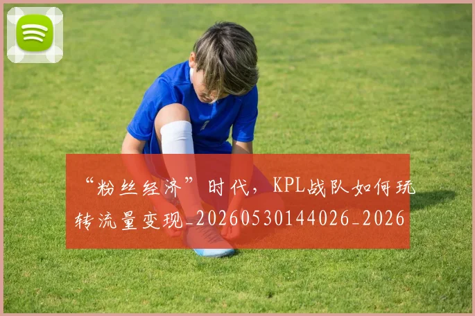 “粉丝经济”时代，KPL战队如何玩转流量变现_20260530144026_20260702172917