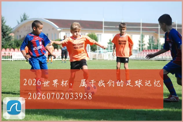 2026世界杯,属于我们的足球记忆_20260702033958