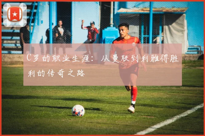 C罗的职业生涯：从曼联到利雅得胜利的传奇之路