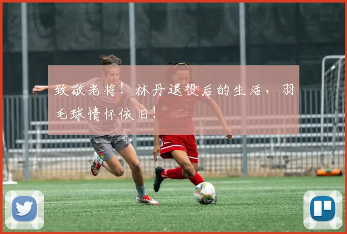 致敬老将！林丹退役后的生活，羽毛球情怀依旧！
