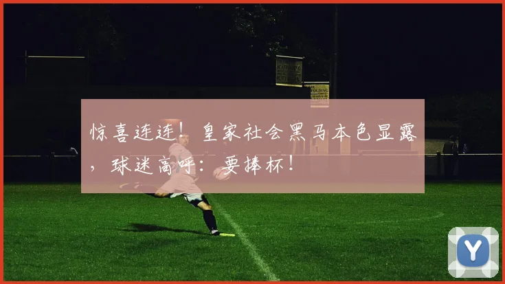 惊喜连连！皇家社会黑马本色显露，球迷高呼：要捧杯！