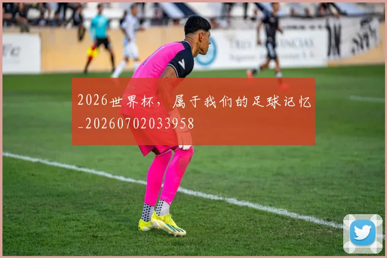 2026世界杯，属于我们的足球记忆_20260702033958