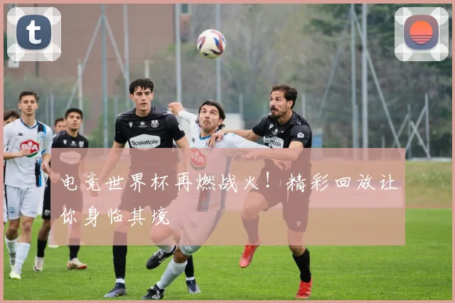 电竞世界杯再燃战火！精彩回放让你身临其境