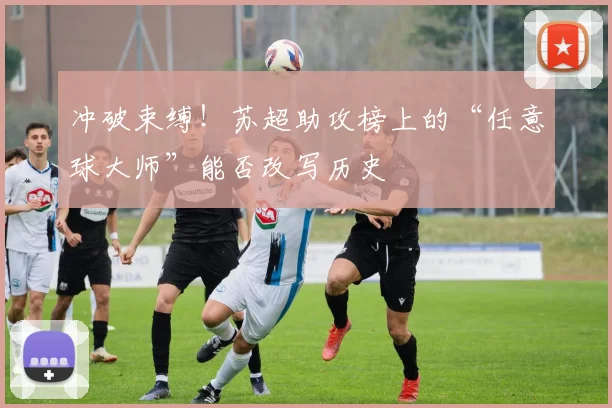 冲破束缚！苏超助攻榜上的“任意球大师”能否改写历史