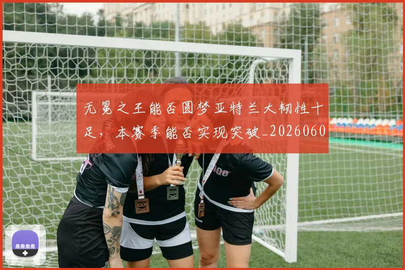 无冕之王能否圆梦亚特兰大韧性十足，本赛季能否实现突破_20260605181700