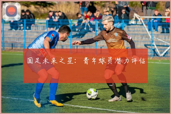 国足未来之星：青年球员潜力评估