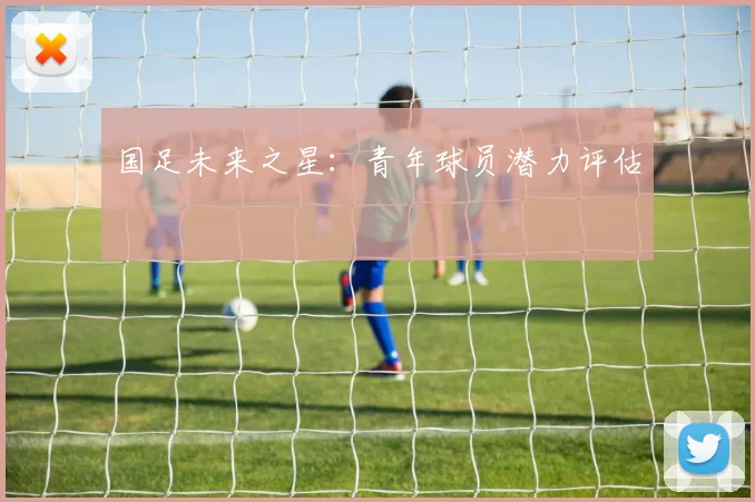 国足未来之星:青年球员潜力评估