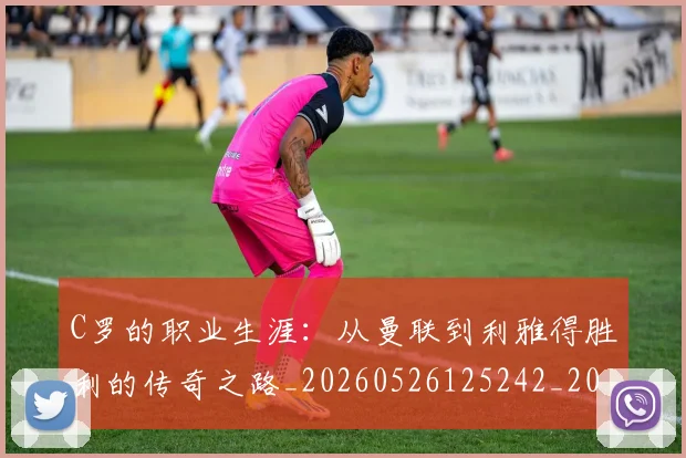 C罗的职业生涯：从曼联到利雅得胜利的传奇之路_20260526125242_20260702042435