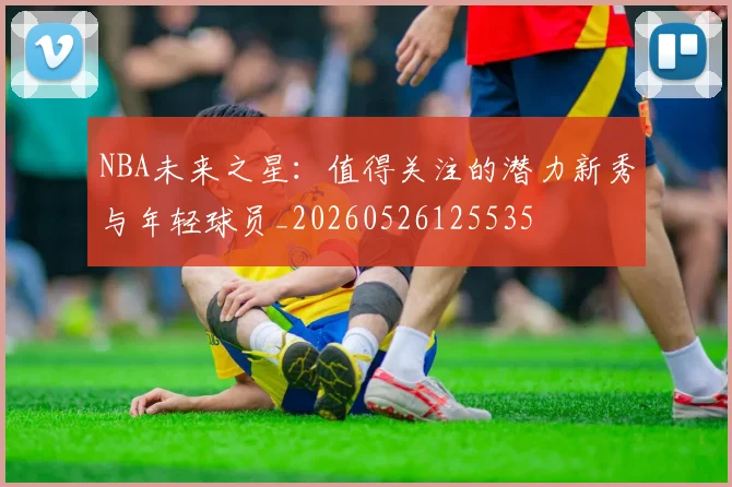 NBA未来之星:值得关注的潜力新秀与年轻球员_20260526125535