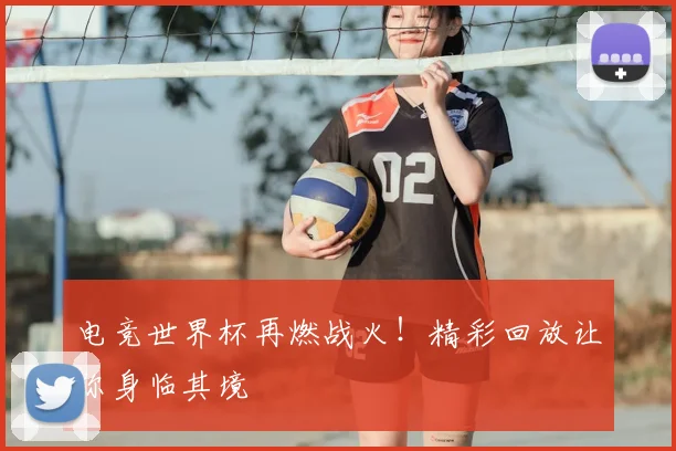 电竞世界杯再燃战火！精彩回放让你身临其境
