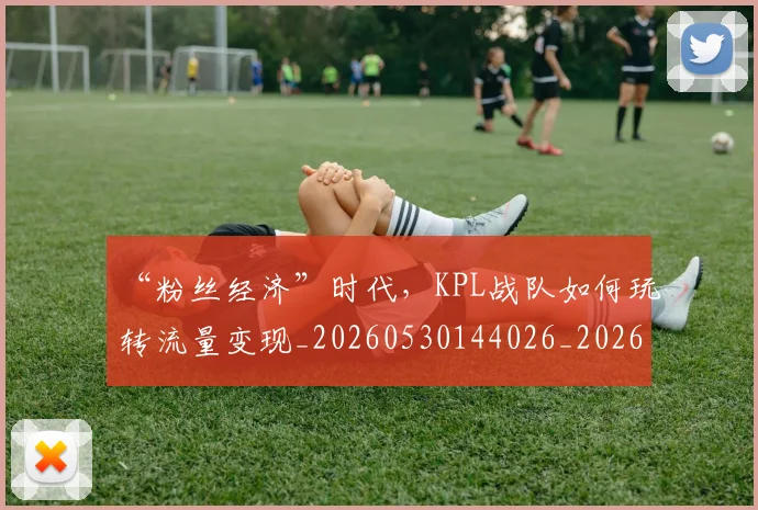 “粉丝经济”时代，KPL战队如何玩转流量变现_20260530144026_20260702172917